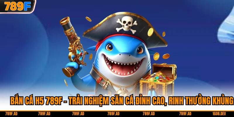 Bắn Cá H5 789F - Trải Nghiệm Săn Cá Đỉnh Cao, Rinh Thưởng Khủng