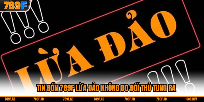Tin đồn 789F lừa đảo không do đối thủ tung ra